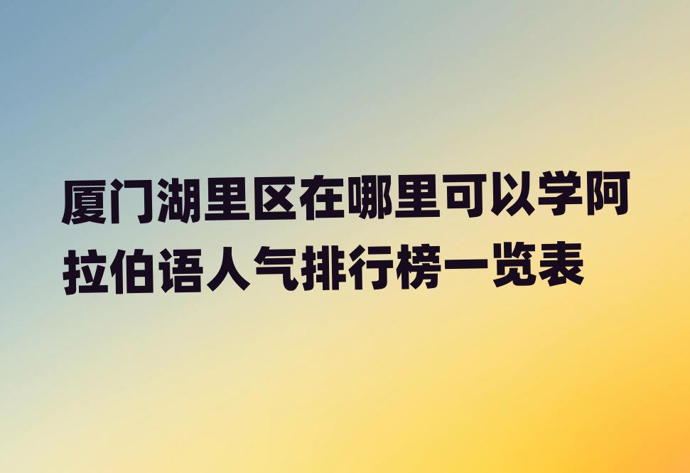 廈門湖里區(qū)在哪里可以學(xué)阿拉伯語人氣排行榜一覽表