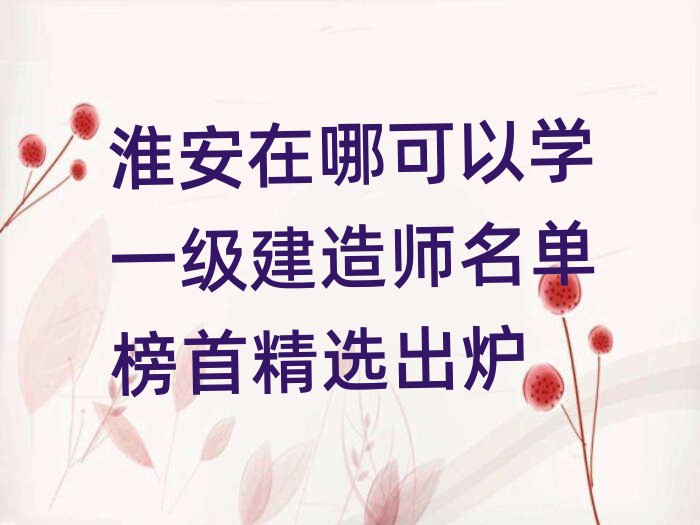 淮安在哪可以學一級建造師名單榜首精選出爐