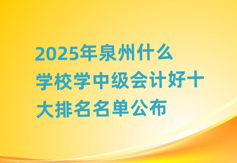 2025年泉州什么學(xué)校學(xué)中級會計好十大排名名單公布