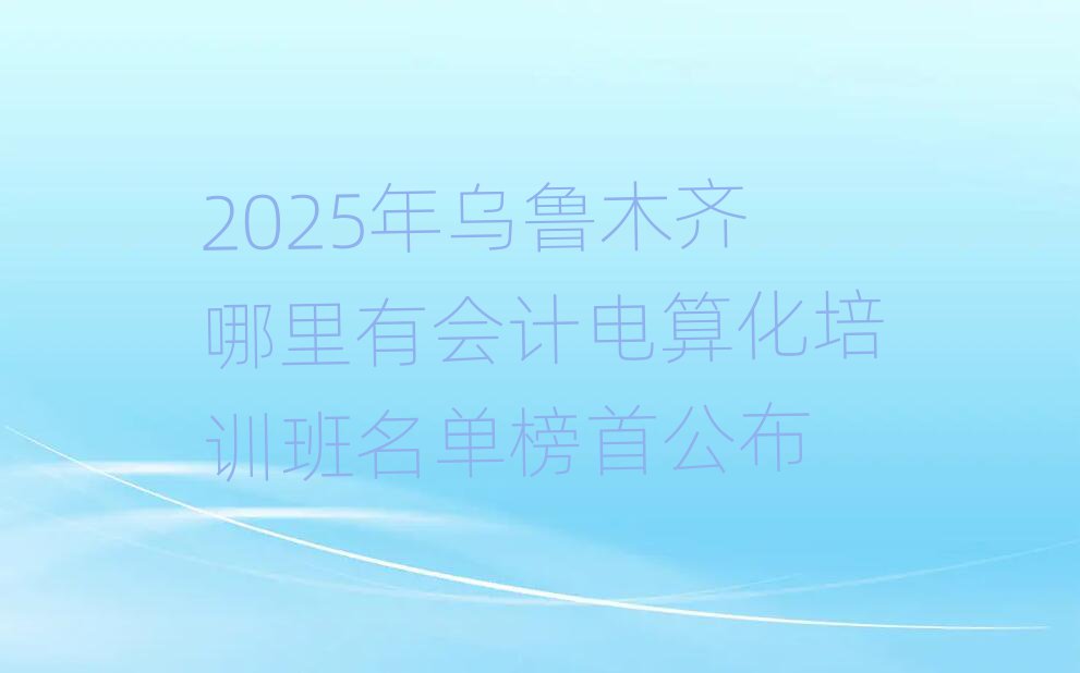 2025年烏魯木齊哪里有會(huì)計(jì)電算化培訓(xùn)班名單榜首公布